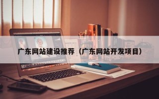 莒县广东网站建设推荐（广东网站开发项目）