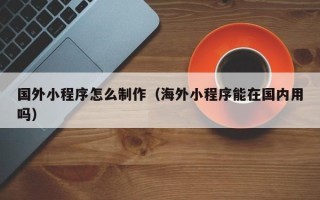 莒县国外小程序怎么制作（海外小程序能在国内用吗）
