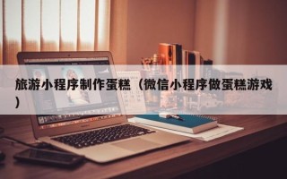 莒县旅游小程序制作蛋糕（微信小程序做蛋糕游戏）